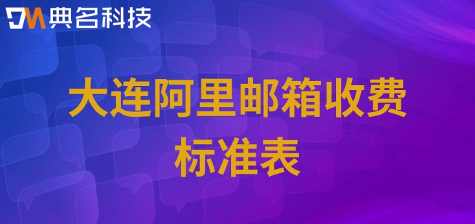 大连阿里邮箱收费标准表：阿里邮箱企业版怎么收费