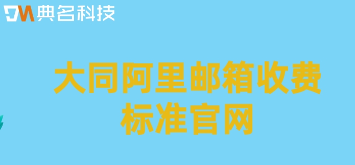 大同阿里邮箱收费标准官网：阿里企业邮箱收费多少钱