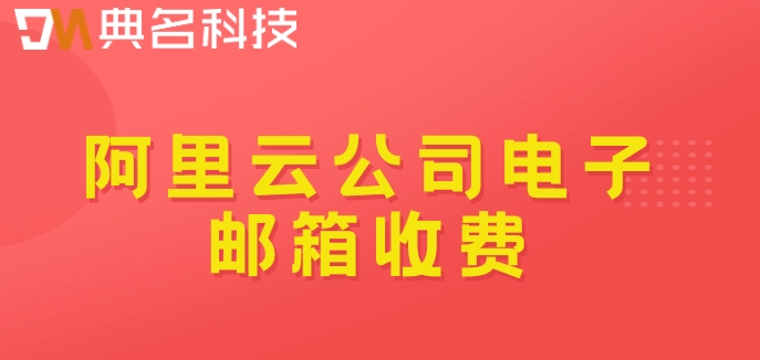 阿里云公司电子邮箱收费：阿里云企业邮箱收费标准多少