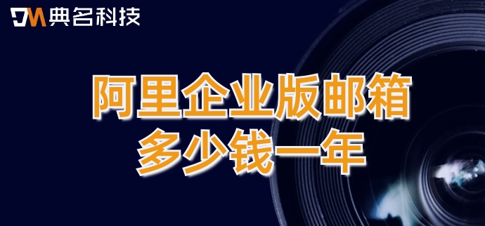 阿里云企业版邮箱收费：阿里企业版邮箱多少钱一年