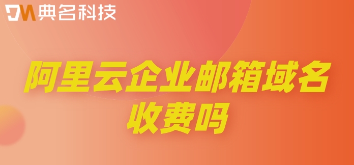 阿里云企业邮箱域名收费吗？阿里云企业邮箱的价格
