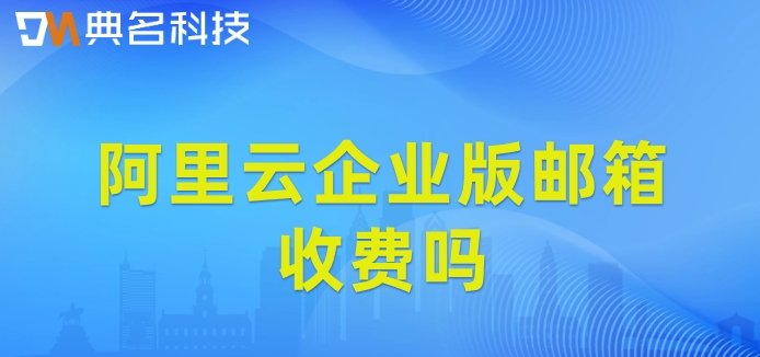 阿里云企业版邮箱收费吗？阿里企业云邮箱价格