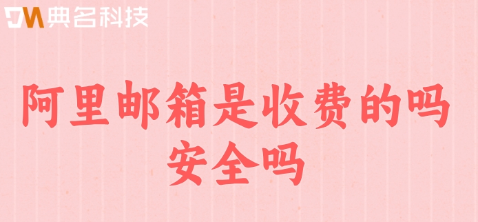阿里邮箱是收费的吗安全吗？阿里云邮箱企业版收费
