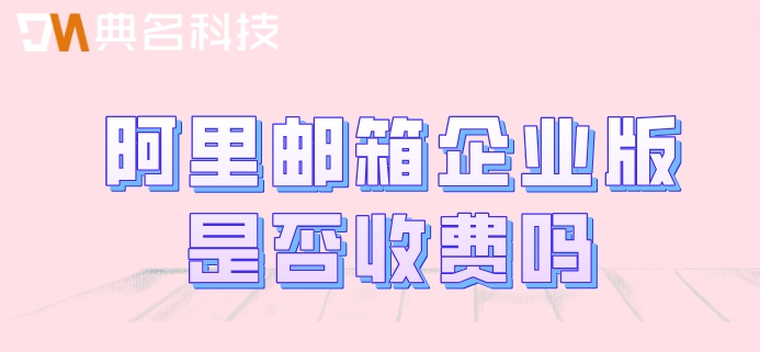 阿里邮箱企业版是否收费吗？阿里企业版邮箱费用
