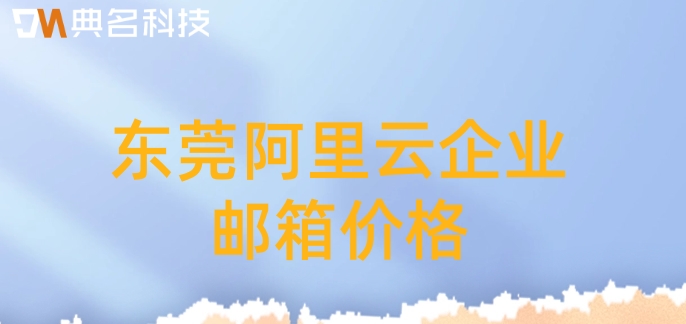 东莞阿里云企业邮箱价格:阿里云企业版邮箱多少钱一个